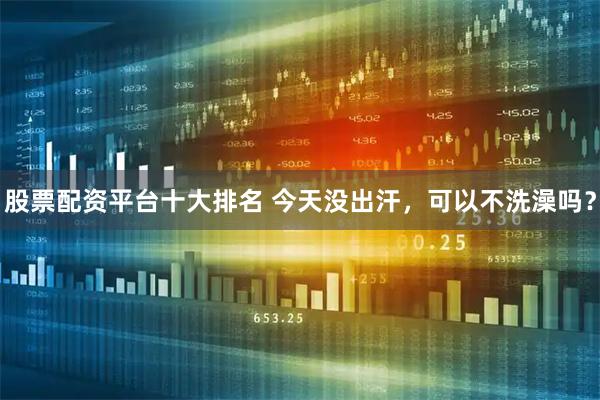 股票配资平台十大排名 今天没出汗，可以不洗澡吗？