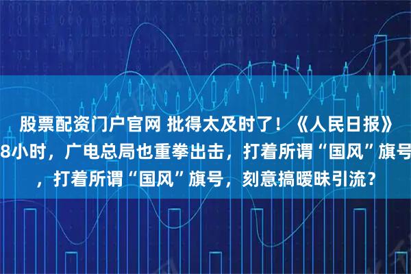 股票配资门户官网 批得太及时了！《人民日报》点名叹春风还不到48小时，广电总局也重拳出击，打着所谓“国风”旗号，刻意搞暧昧引流？