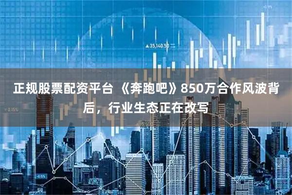 正规股票配资平台 《奔跑吧》850万合作风波背后，行业生态正在改写
