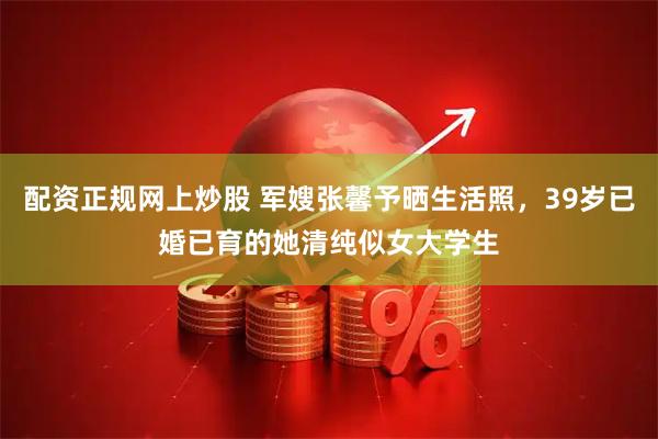 配资正规网上炒股 军嫂张馨予晒生活照，39岁已婚已育的她清纯似女大学生