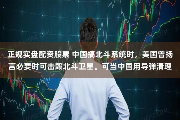 正规实盘配资股票 中国搞北斗系统时，美国曾扬言必要时可击毁北斗卫星。可当中国用导弹清理